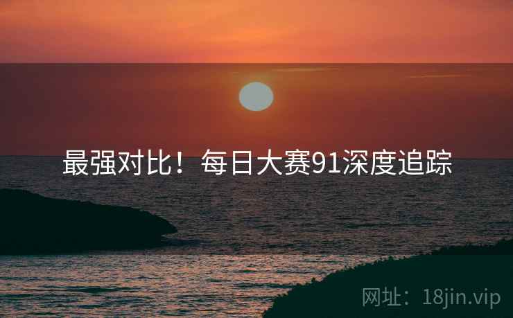 最强对比！每日大赛91深度追踪