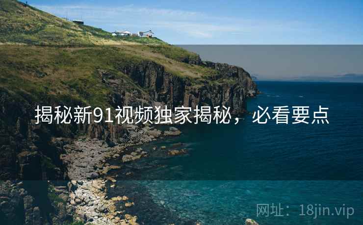 揭秘新91视频独家揭秘，必看要点