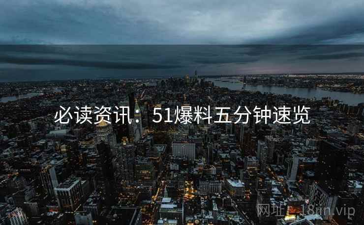 必读资讯：51爆料五分钟速览