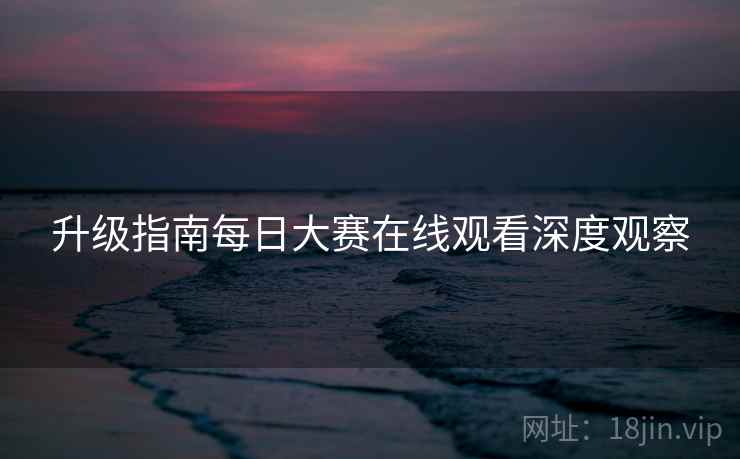 升级指南每日大赛在线观看深度观察