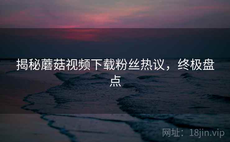 揭秘蘑菇视频下载粉丝热议，终极盘点