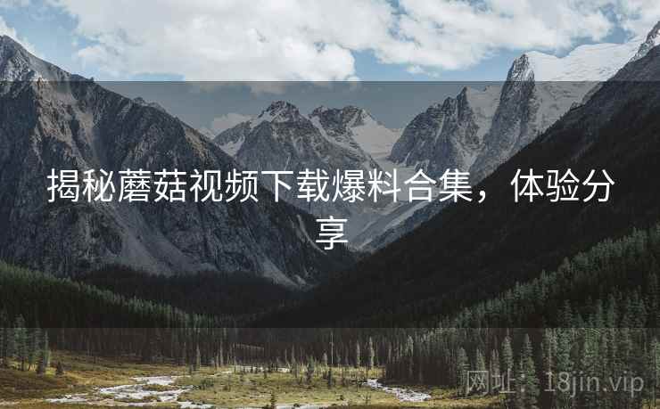 揭秘蘑菇视频下载爆料合集，体验分享