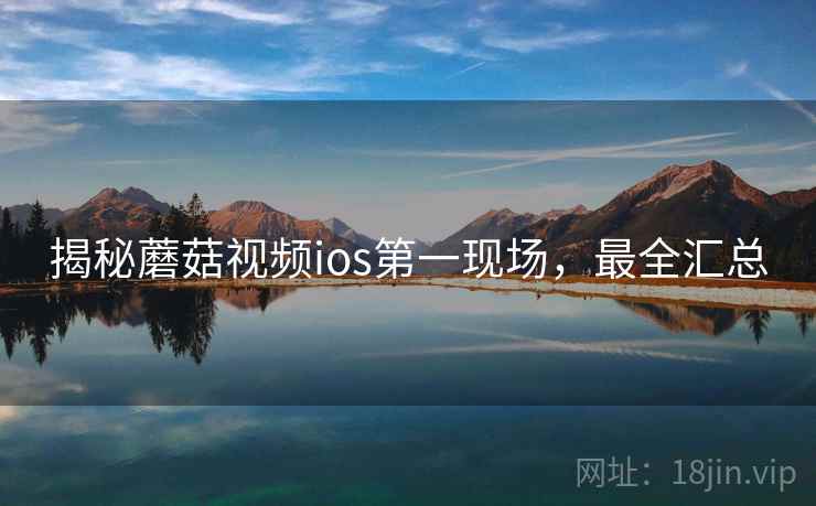揭秘蘑菇视频ios第一现场，最全汇总
