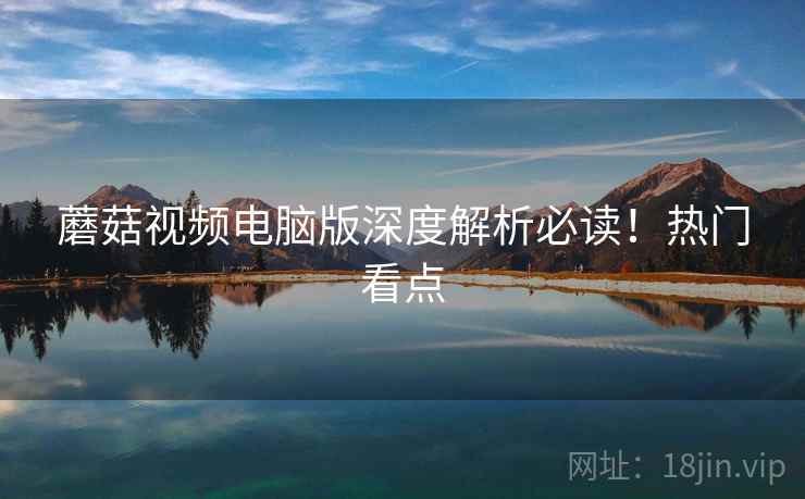 蘑菇视频电脑版深度解析必读！热门看点