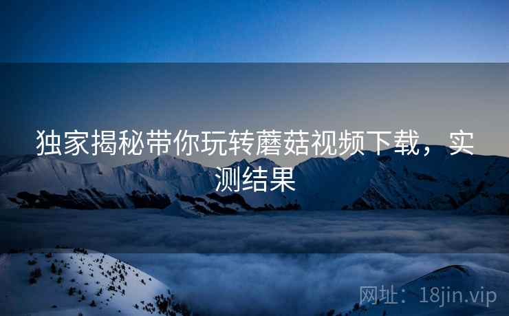 独家揭秘带你玩转蘑菇视频下载，实测结果