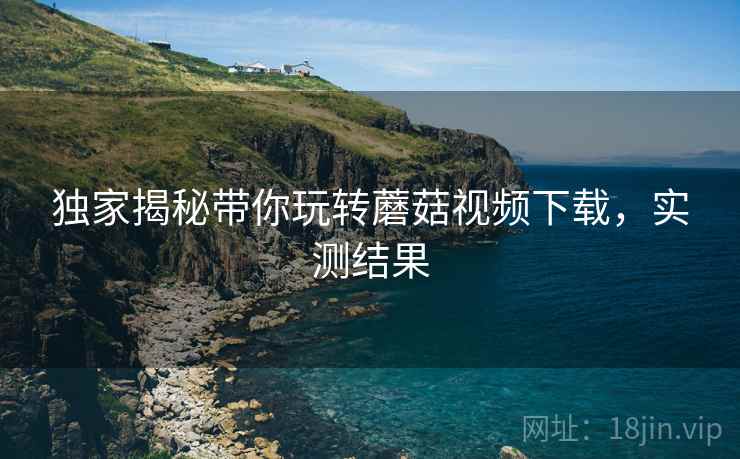 独家揭秘带你玩转蘑菇视频下载，实测结果