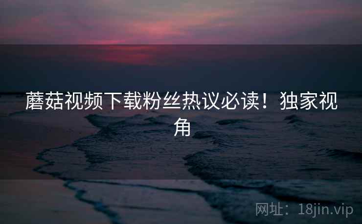 蘑菇视频下载粉丝热议必读！独家视角