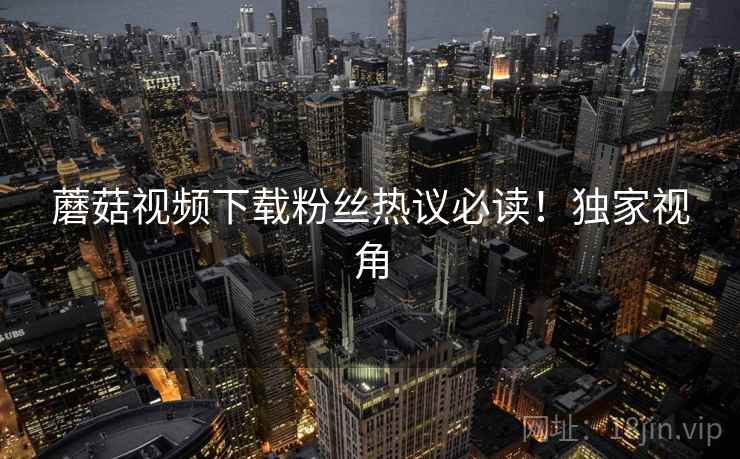 蘑菇视频下载粉丝热议必读！独家视角
