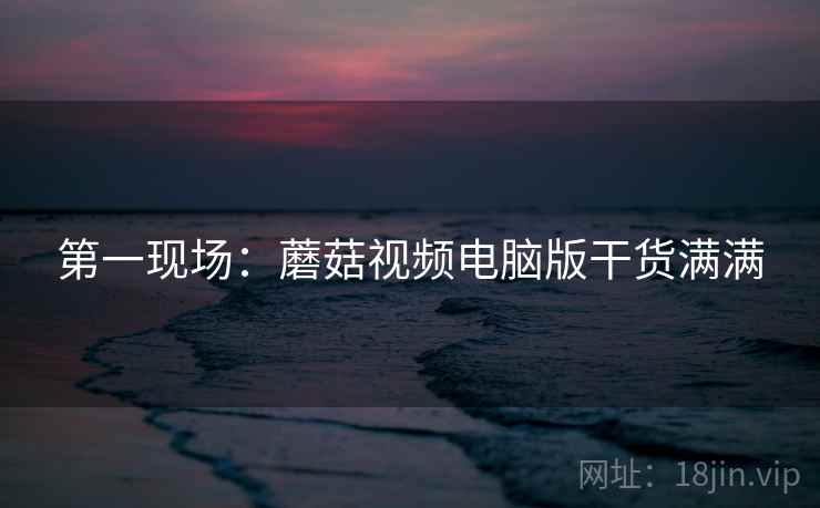 第一现场：蘑菇视频电脑版干货满满