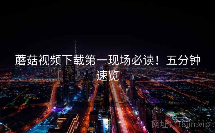 蘑菇视频下载第一现场必读！五分钟速览