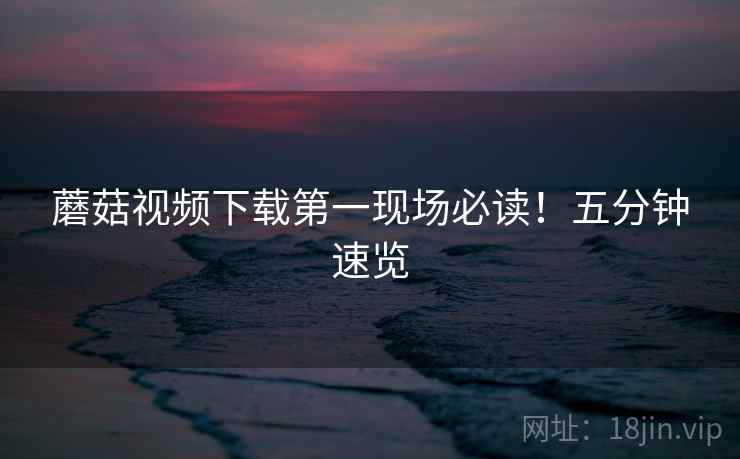 蘑菇视频下载第一现场必读！五分钟速览