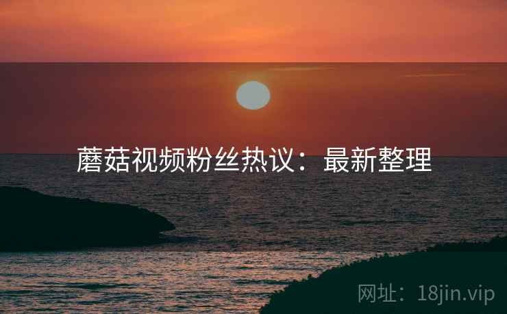 蘑菇视频粉丝热议：最新整理